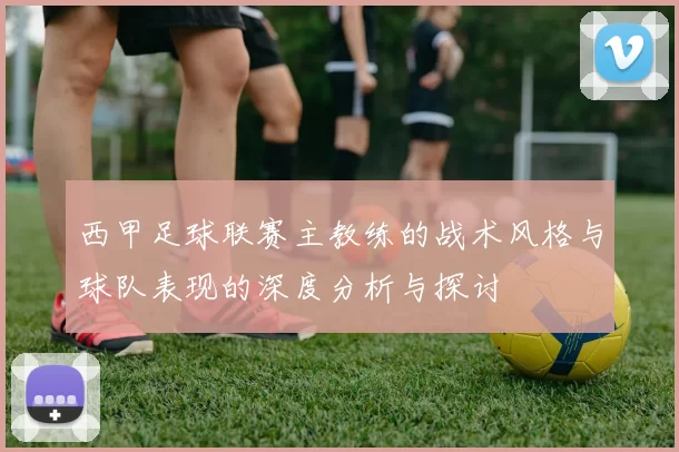 西甲足球联赛主教练的战术风格与球队表现的深度分析与探讨