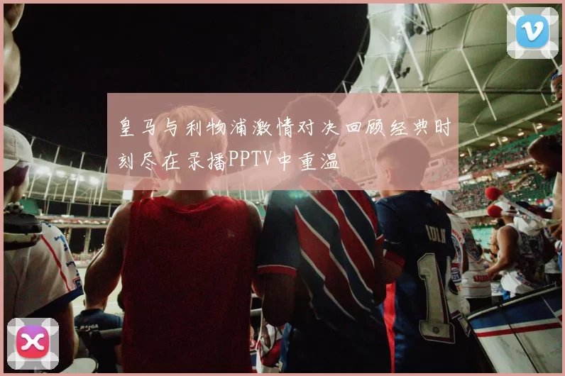 皇马与利物浦激情对决回顾经典时刻尽在录播PPTV中重温