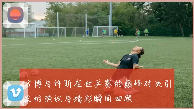 方博与许昕在世乒赛的巅峰对决引发的热议与精彩瞬间回顾