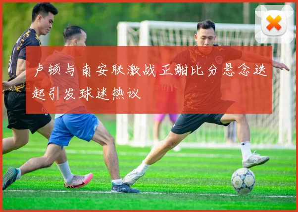 卢顿与南安联激战正酣比分悬念迭起引发球迷热议
