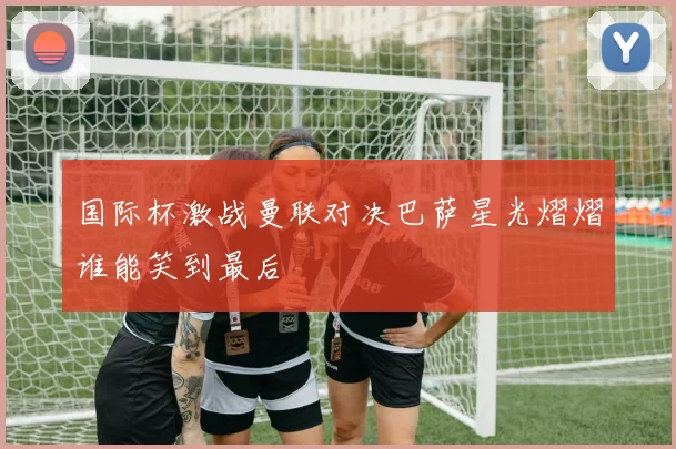 国际杯激战曼联对决巴萨星光熠熠谁能笑到最后